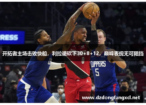 开拓者主场击败快船，利拉德砍下30+8+12，巅峰表现无可阻挡