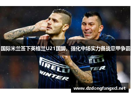 国际米兰签下英格兰U21国脚，强化中场实力备战意甲争霸