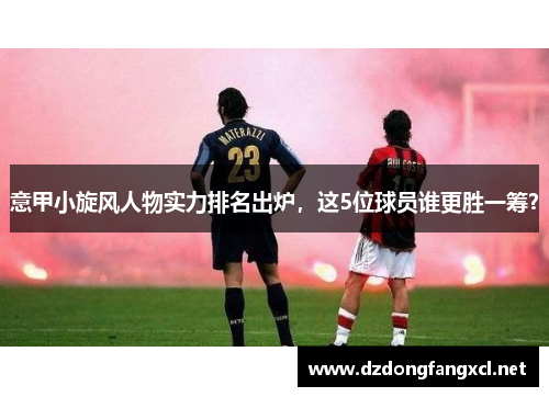 意甲小旋风人物实力排名出炉，这5位球员谁更胜一筹？