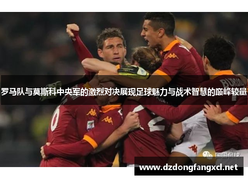 罗马队与莫斯科中央军的激烈对决展现足球魅力与战术智慧的巅峰较量