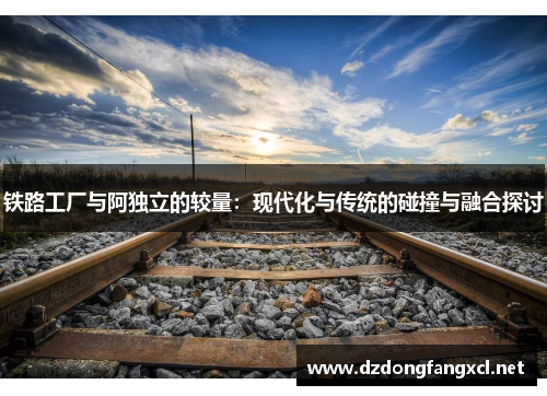 铁路工厂与阿独立的较量：现代化与传统的碰撞与融合探讨