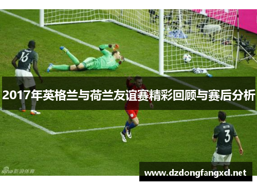 2017年英格兰与荷兰友谊赛精彩回顾与赛后分析