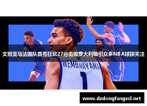 文班亚马法国队首秀狂砍27分击败意大利吸引众多NBA球探关注