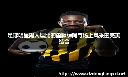 足球明星黑人逗比的幽默瞬间与场上风采的完美结合