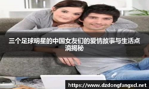 三个足球明星的中国女友们的爱情故事与生活点滴揭秘